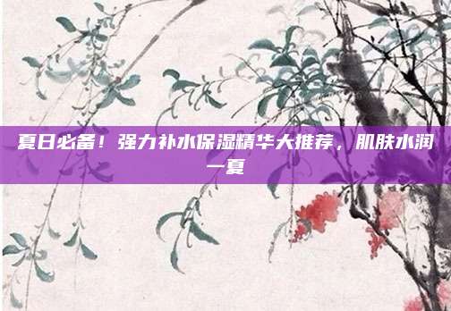 夏日必备！强力补水保湿精华大推荐，肌肤水润一夏