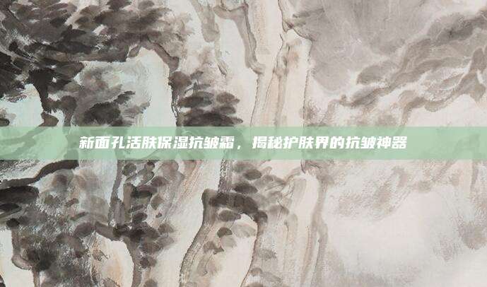 新面孔活肤保湿抗皱霜，揭秘护肤界的抗皱神器