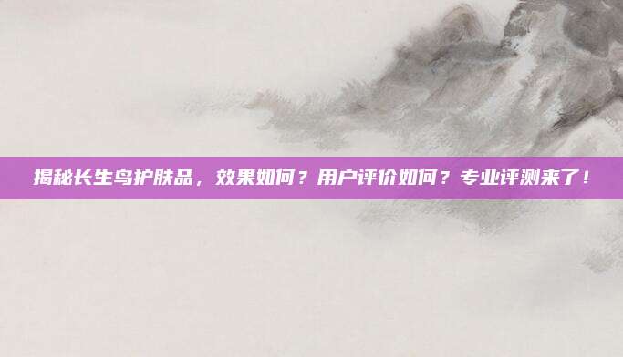 揭秘长生鸟护肤品，效果如何？用户评价如何？专业评测来了！