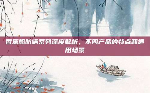 香蕉船防晒系列深度解析，不同产品的特点和适用场景