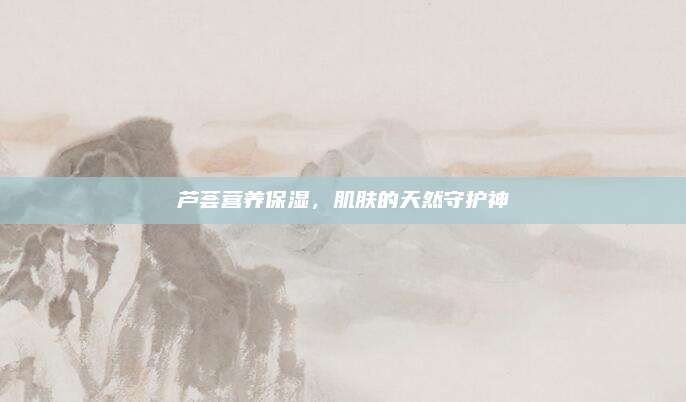 芦荟营养保湿，肌肤的天然守护神