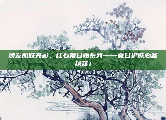 焕发肌肤光彩，红石榴日霜系列——夏日护肤必备秘籍！