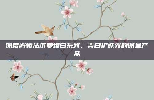 深度解析法尔曼臻白系列,美白护肤界的明星产品