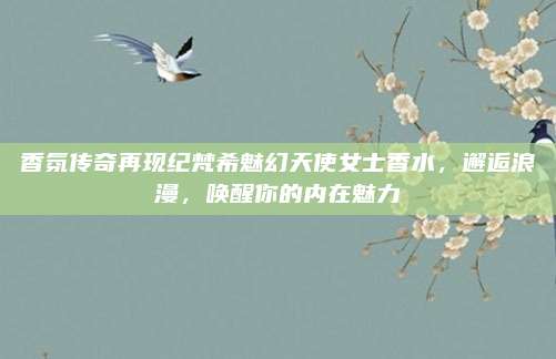 香氛传奇再现纪梵希魅幻天使女士香水,邂逅浪漫,唤醒你的内在魅力