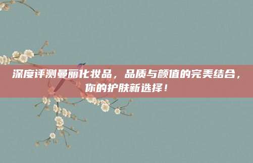 深度评测曼丽化妆品，品质与颜值的完美结合，你的护肤新选择！