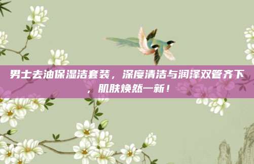 男士去油保湿洁套装,深度清洁与润泽双管齐下,肌肤焕然一新!
