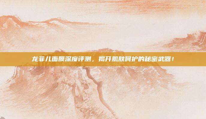 龙菲儿面膜深度评测，揭开肌肤呵护的秘密武器！