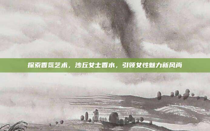 探索香氛艺术，沙丘女士香水，引领女性魅力新风尚