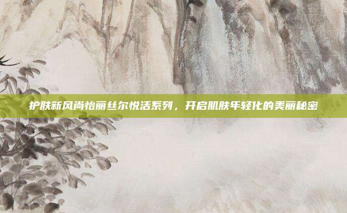 护肤新风尚怡丽丝尔悦活系列，开启肌肤年轻化的美丽秘密