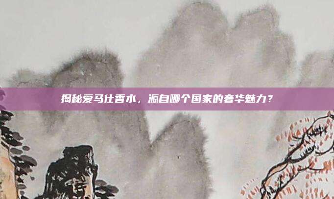 揭秘爱马仕香水，源自哪个国家的奢华魅力？