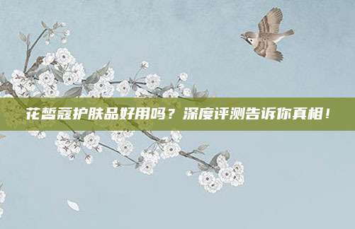 花皙蔻护肤品好用吗?深度评测告诉你真相!