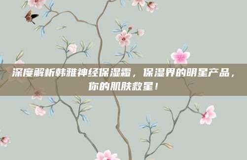 深度解析韩雅神经保湿霜，保湿界的明星产品，你的肌肤救星！