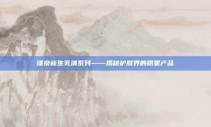 瑾泉新生乳清系列——揭秘护肤界的明星产品