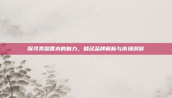 探寻美国香水的魅力，知名品牌解析与市场洞察