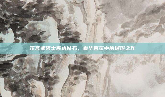 花宫娜男士香水钻石，奢华香氛中的璀璨之作