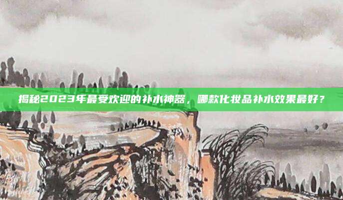 揭秘2023年最受欢迎的补水神器，哪款化妆品补水效果最好？