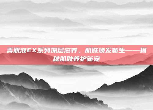 美肌液EX系列深层滋养，肌肤焕发新生——揭秘肌肤养护新宠
