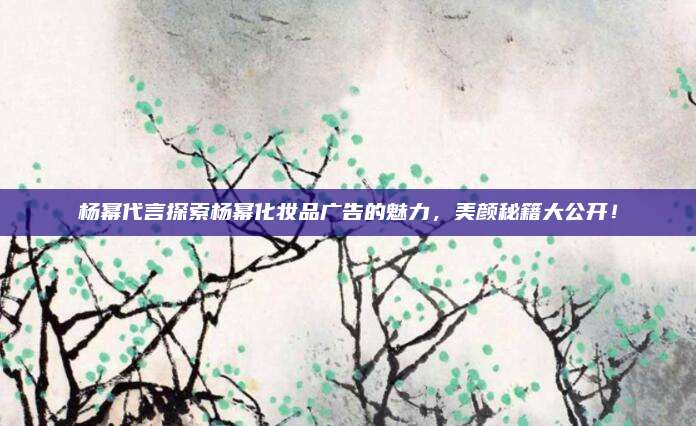 杨幂代言探索杨幂化妆品广告的魅力，美颜秘籍大公开！