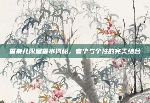香奈儿限量香水揭秘，奢华与个性的完美结合