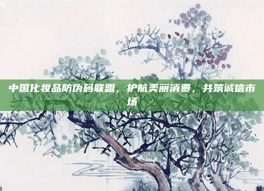 中国化妆品防伪码联盟，护航美丽消费，共筑诚信市场