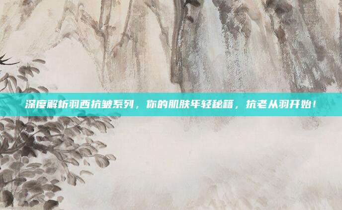 深度解析羽西抗皱系列，你的肌肤年轻秘籍，抗老从羽开始！