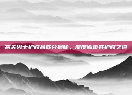 高夫男士护肤品成分揭秘，深度解析其护肤之道