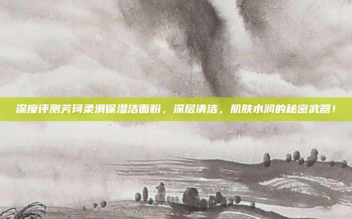 深度评测芳珂柔滑保湿洁面粉，深层清洁，肌肤水润的秘密武器！