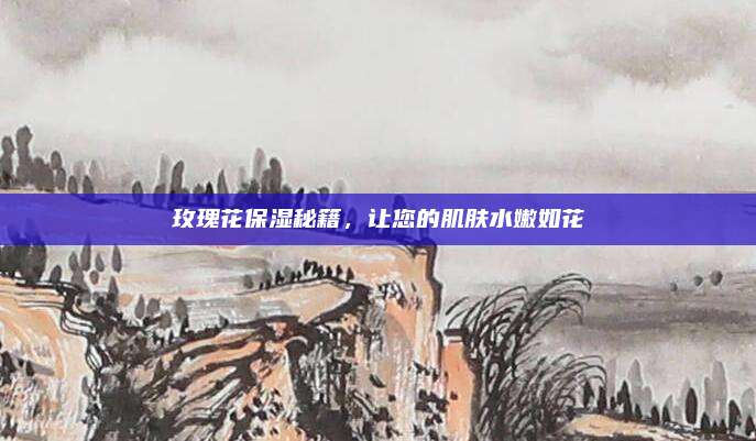 玫瑰花保湿秘籍，让您的肌肤水嫩如花