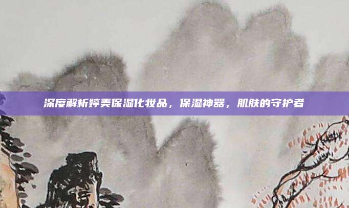 深度解析婷美保湿化妆品，保湿神器，肌肤的守护者
