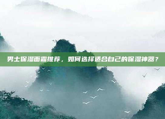 男士保湿面霜推荐，如何选择适合自己的保湿神器？