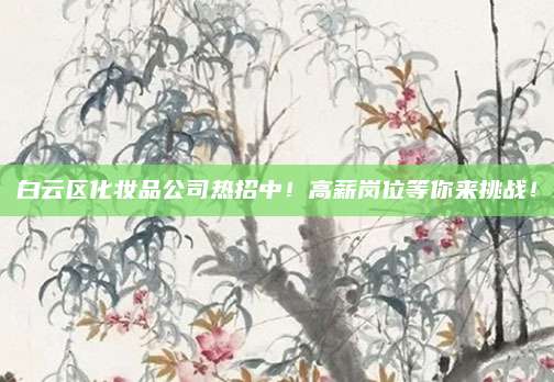 白云区化妆品公司热招中！高薪岗位等你来挑战！