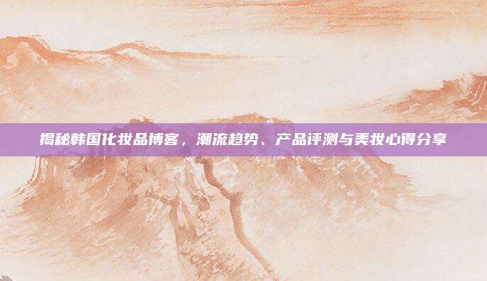 揭秘韩国化妆品博客，潮流趋势、产品评测与美妆心得分享
