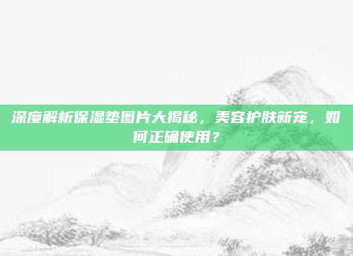 深度解析保湿垫图片大揭秘，美容护肤新宠，如何正确使用？