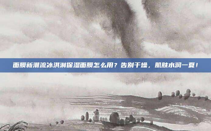 面膜新潮流冰淇淋保湿面膜怎么用？告别干燥，肌肤水润一夏！
