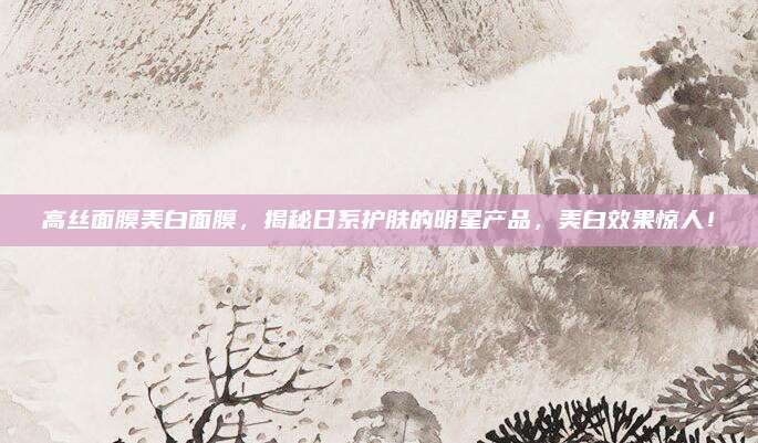 高丝面膜美白面膜，揭秘日系护肤的明星产品，美白效果惊人！