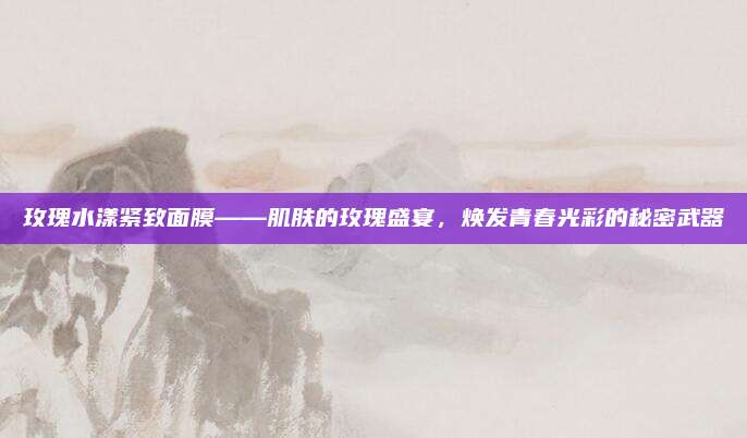 玫瑰水漾紧致面膜——肌肤的玫瑰盛宴，焕发青春光彩的秘密武器