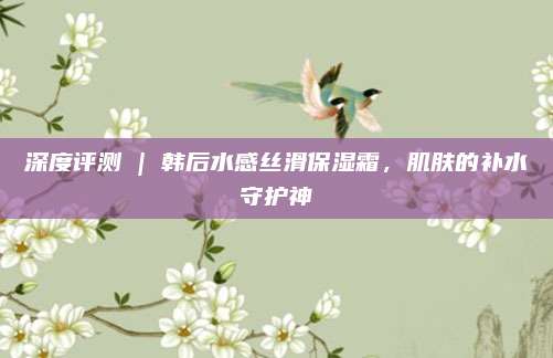 深度评测 | 韩后水感丝滑保湿霜，肌肤的补水守护神