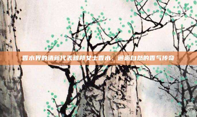香水界的清新代表雅邦女士香水，邂逅自然的香气传奇