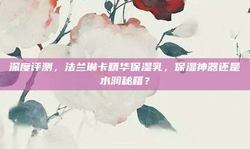 深度评测，法兰琳卡精华保湿乳，保湿神器还是水润秘籍？
