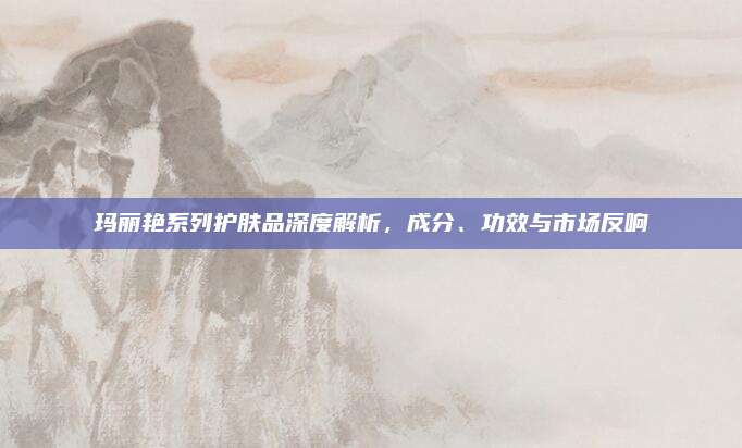 玛丽艳系列护肤品深度解析，成分、功效与市场反响