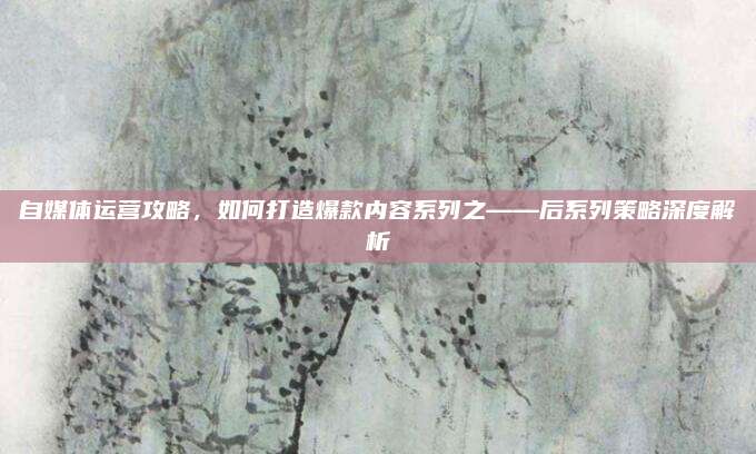 自媒体运营攻略，如何打造爆款内容系列之——后系列策略深度解析