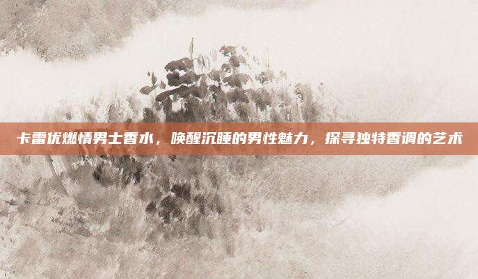 卡雷优燃情男士香水，唤醒沉睡的男性魅力，探寻独特香调的艺术