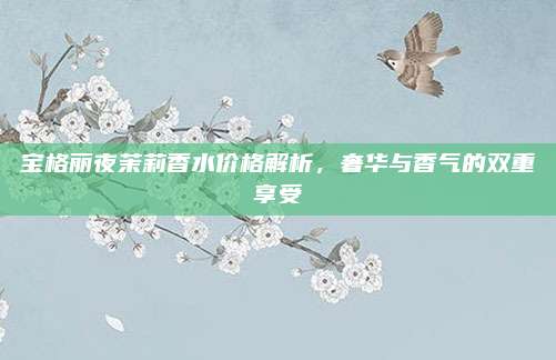 宝格丽夜茉莉香水价格解析，奢华与香气的双重享受