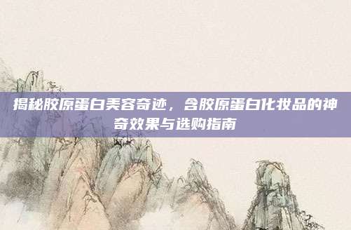 揭秘胶原蛋白美容奇迹，含胶原蛋白化妆品的神奇效果与选购指南