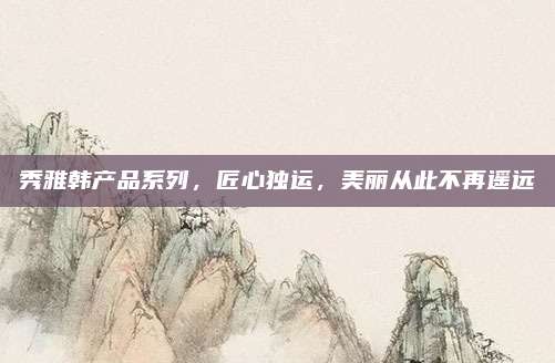 秀雅韩产品系列，匠心独运，美丽从此不再遥远