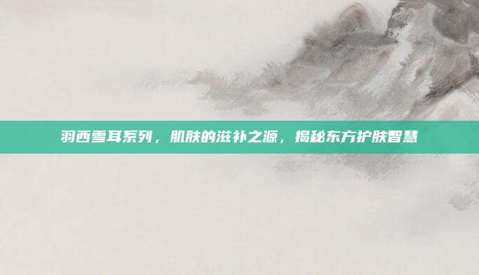 羽西雪耳系列，肌肤的滋补之源，揭秘东方护肤智慧