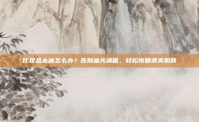 化妆品太油怎么办？告别油光满面，轻松恢复清爽肌肤