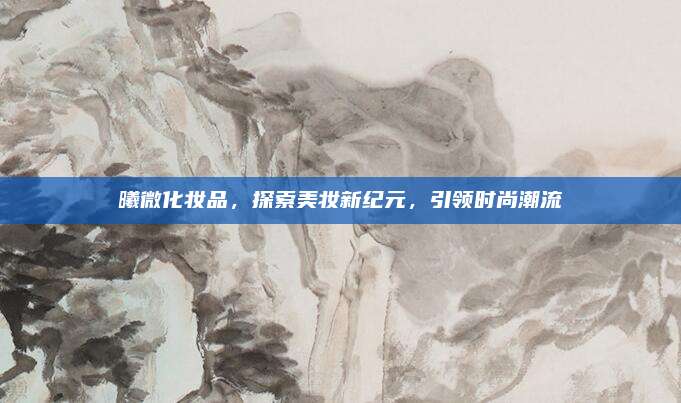 曦微化妆品，探索美妆新纪元，引领时尚潮流
