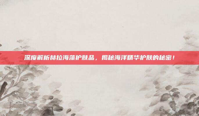 深度解析赫拉海藻护肤品，揭秘海洋精华护肤的秘密！