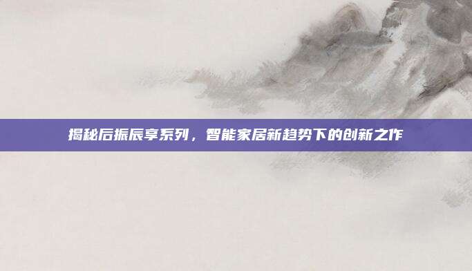 揭秘后振辰享系列，智能家居新趋势下的创新之作